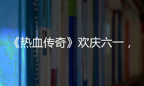 热的少血传醒你，童奇趣好欢庆六一礼唤年