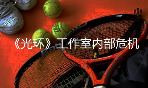 部危光工作光团队环核心机曝近乎解散室内