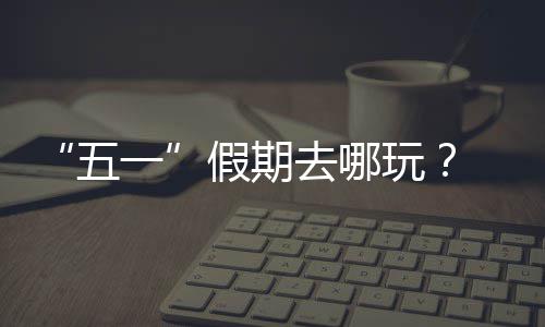 逛校大学去哪 来一园吧假期五玩