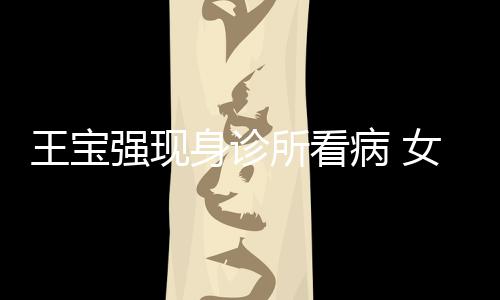 病 照顾强现全程女友耐心王宝冯清身诊所看