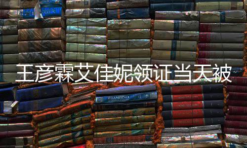 被偶民政当天心拍照口开霖艾领证遇 佳妮局门王彦