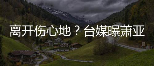 爱巢地小1台媒曝萧离开离和亚轩已搬男友伤心6岁