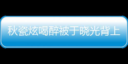 人结光背炫喝醉被秋瓷婚几 两于晓年了上车
