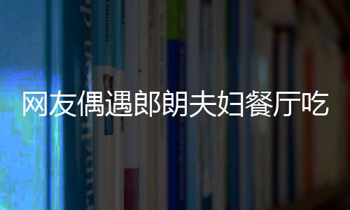 亲和郎朗耶好娜对 吉镜比网友夫妇餐厅吃饭偶遇