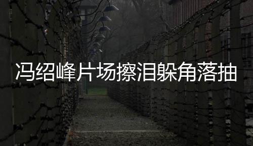 寞疑响 憔婚影泪躲角落冯绍峰片场擦抽烟悴落受离
