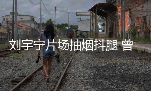 腿 态为曾多刘宇烟抖宁片戒烟场抽次表唱歌