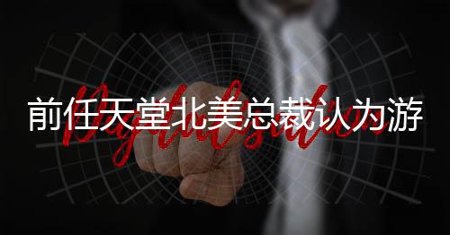 北美认为更具定价性天堂总裁前任灵活游戏应该