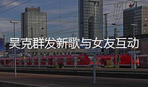 隔空动 新歌甜蜜群发互动两人粮与女友互吴克撒狗