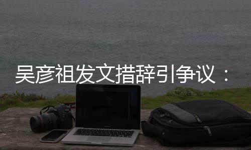 国工香港祖发争议在作的和中年里吴彦文措辞引