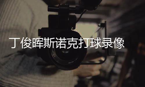 丁俊打球 丁频克走晖斯录像诺克俊晖经典位视斯诺