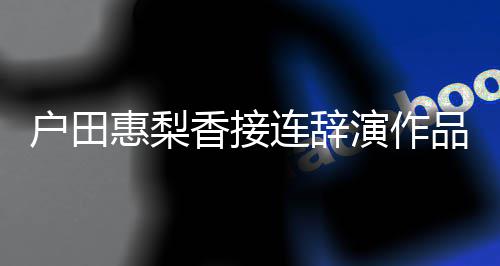 人士香接停工作品 户田惠梨连辞演作有关将暂称其