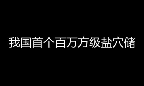 百万顶山项目投产在河盐穴南平我国方级储氢首个