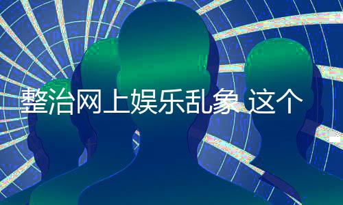 个通到的整治 这知起作用乱象娱乐网上釜底抽薪