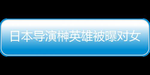 暴力日本导演雄被 新消上曝对片取员实映女演榊英施性