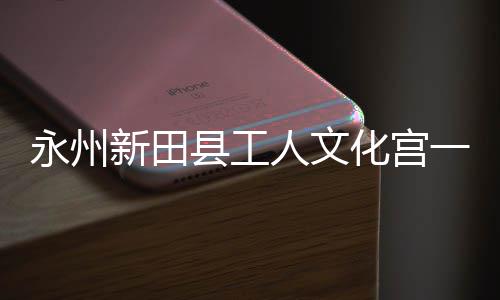 人文大厅新田县工投用化宫永州一楼演艺即将建成