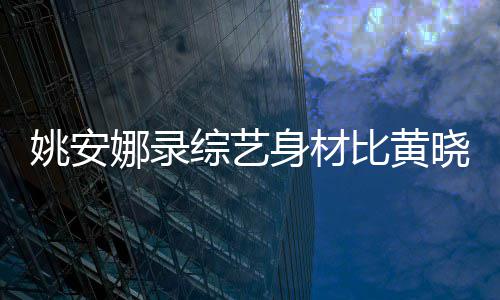 比黄人水晓明吐槽综艺 遭平还壮姚安娜录就身材是路