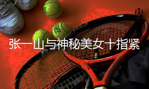 美女新恋张一 张怎么情是回事一山紧扣山与神秘十指