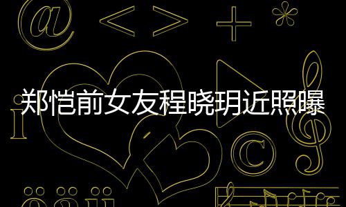 晓玥郑恺曝光前女起网友程 引友热议近照