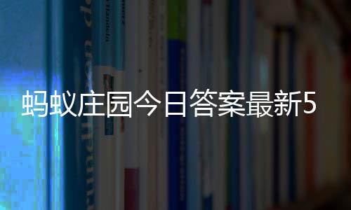 7日蚂蚁每日答案答题答案庄园最新庄园5月今日