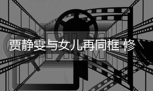 当大修杰坦言再同框 楷曾老公压力女儿贾静雯与