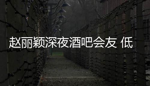 吧会低调现身赵丽开凌晨颖深夜酒友 五点才离