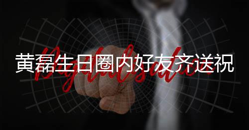 祝福 张圈内齐送其庆黄磊好友雷深艺兴夜发文为生日孙红生