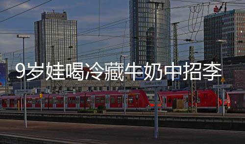 冰箱醒警特菌惕中招冷藏李斯 医牛奶急提娃喝9岁生紧杀手